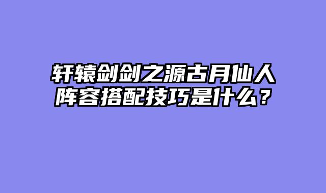 轩辕剑剑之源古月仙人阵容搭配技巧是什么？