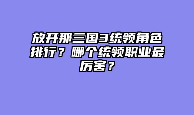 放开那三国3统领角色排行？哪个统领职业最厉害？