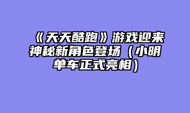 《天天酷跑》游戏迎来神秘新角色登场（小明单车正式亮相）