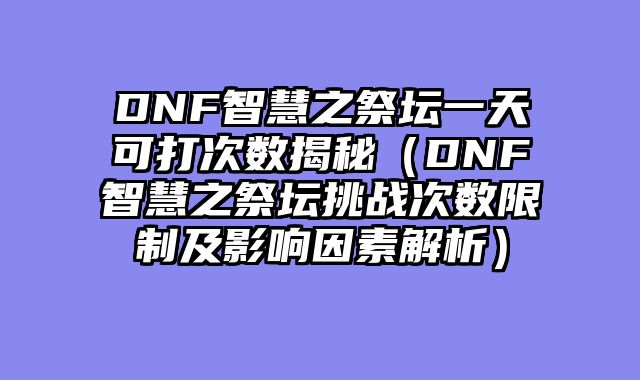 DNF智慧之祭坛一天可打次数揭秘（DNF智慧之祭坛挑战次数限制及影响因素解析）