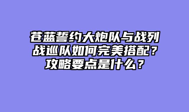 苍蓝誓约大炮队与战列战巡队如何完美搭配？攻略要点是什么？