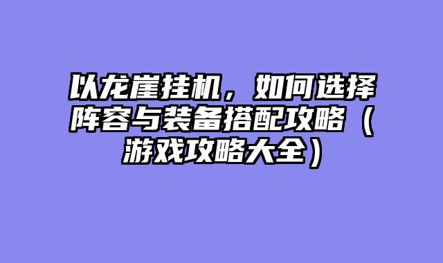 以龙崖挂机,如何选择阵容与装备搭配攻略(游戏攻略大全)