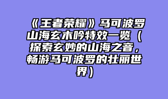 《王者荣耀》马可波罗山海玄木吟特效一览（探索玄妙的山海之音，畅游马可波罗的壮丽世界）