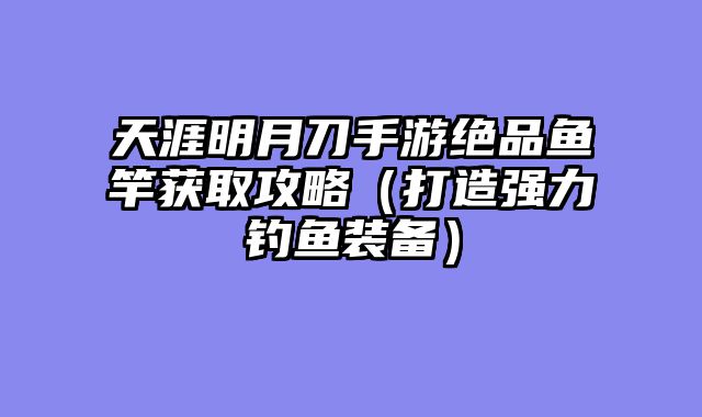 天涯明月刀手游绝品鱼竿获取攻略（打造强力钓鱼装备）