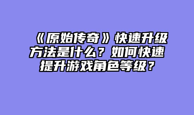 《原始传奇》快速升级方法是什么？如何快速提升游戏角色等级？
