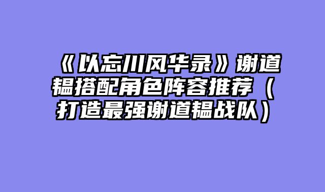 《以忘川风华录》谢道韫搭配角色阵容推荐（打造最强谢道韫战队）