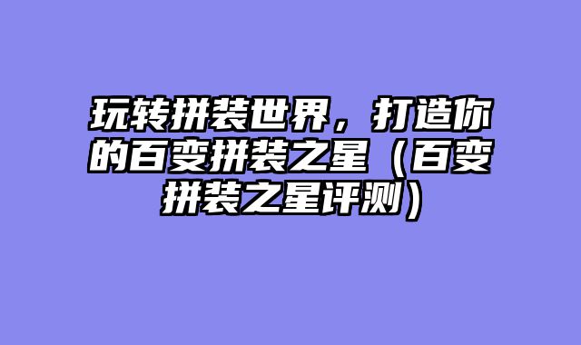 玩转拼装世界，打造你的百变拼装之星（百变拼装之星评测）