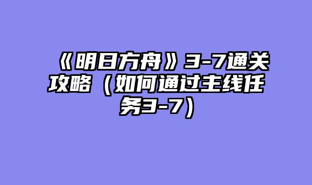 《明日方舟》3-7通关攻略(如何通过主线任务3-7)