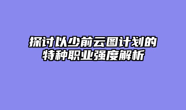 探讨以少前云图计划的特种职业强度解析