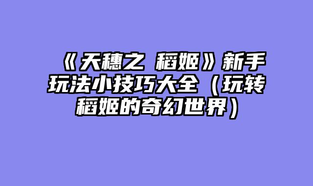 《天穗之咲稻姬》新手玩法小技巧大全（玩转稻姬的奇幻世界）