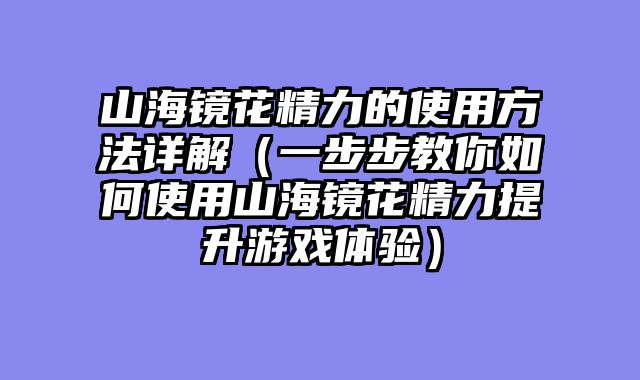 山海镜花精力的使用方法详解（一步步教你如何使用山海镜花精力提升游戏体验）