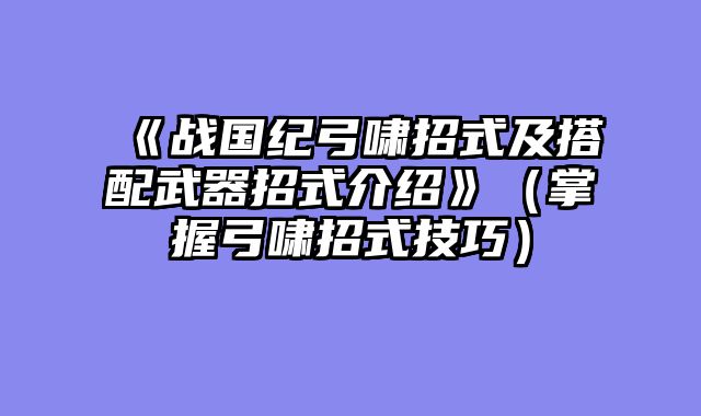 《战国纪弓啸招式及搭配武器招式介绍》（掌握弓啸招式技巧）