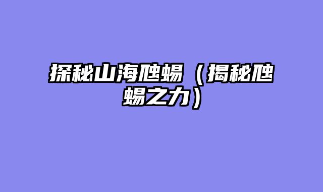 探秘山海虺蜴（揭秘虺蜴之力）