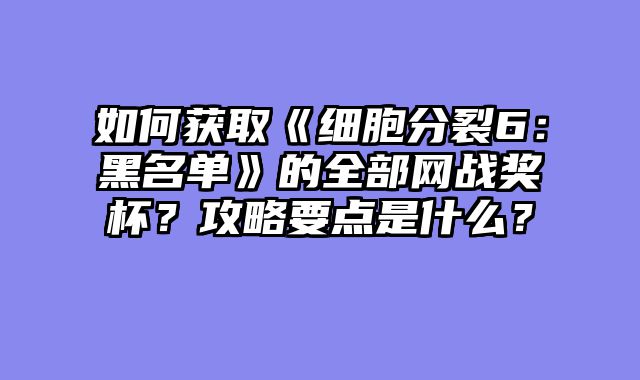 如何获取《细胞分裂6：黑名单》的全部网战奖杯？攻略要点是什么？