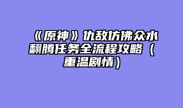 《原神》仇敌仿佛众水翻腾任务全流程攻略（重温剧情）
