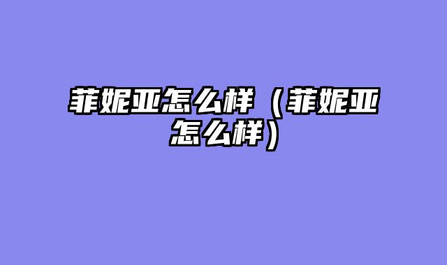菲妮亚怎么样（菲妮亚怎么样）