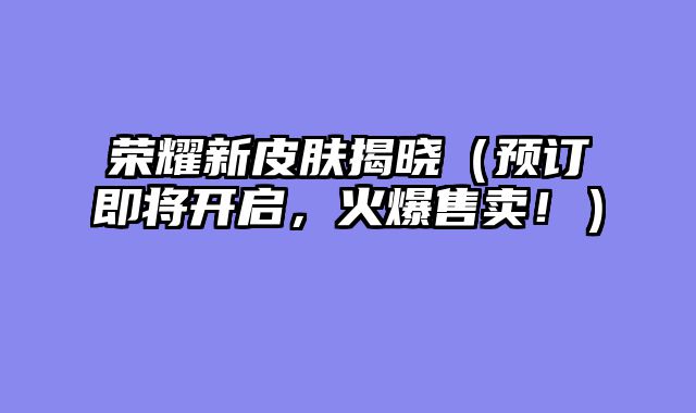荣耀新皮肤揭晓（预订即将开启，火爆售卖！）