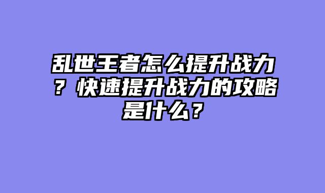 乱世王者怎么提升战力？快速提升战力的攻略是什么？