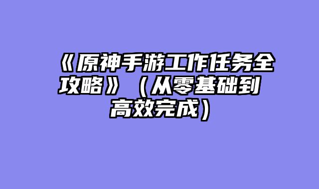 《原神手游工作任务全攻略》(从零基础到高效完成)