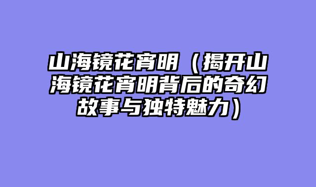 山海镜花宵明(揭开山海镜花宵明背后的奇幻故事与独特魅力)