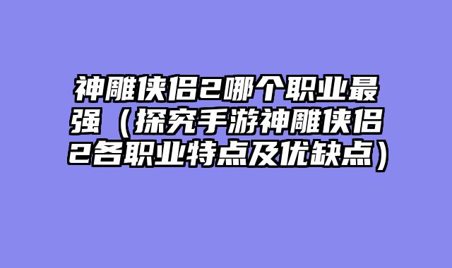 神雕侠侣2哪个职业最强（探究手游神雕侠侣2各职业特点及优缺点）