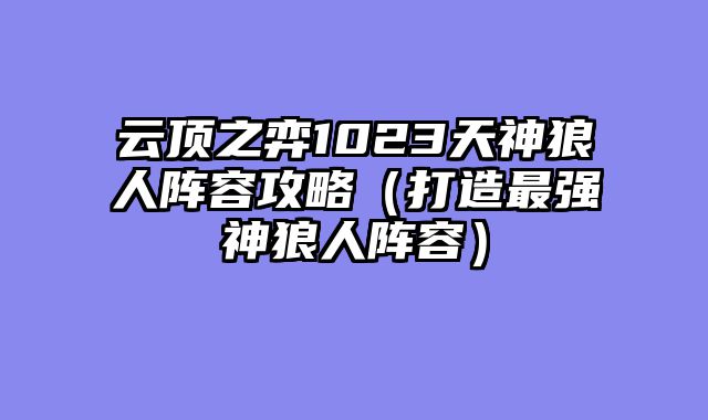 云顶之弈1023天神狼人阵容攻略（打造最强神狼人阵容）