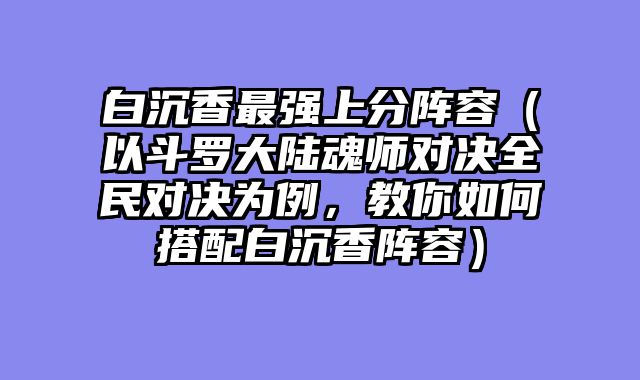 白沉香最强上分阵容（以斗罗大陆魂师对决全民对决为例，教你如何搭配白沉香阵容）