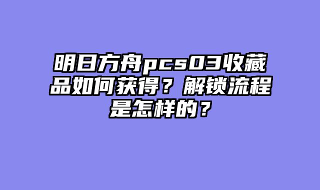明日方舟pcs03收藏品如何获得？解锁流程是怎样的？