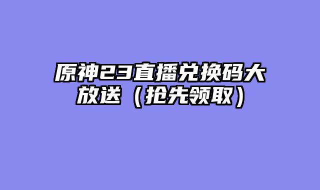 原神23直播兑换码大放送（抢先领取）