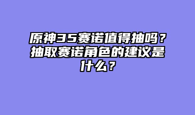 原神35赛诺值得抽吗？抽取赛诺角色的建议是什么？
