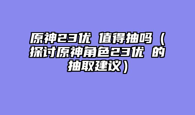 原神23优菈值得抽吗（探讨原神角色23优菈的抽取建议）