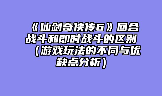 《仙剑奇侠传6》回合战斗和即时战斗的区别（游戏玩法的不同与优缺点分析）