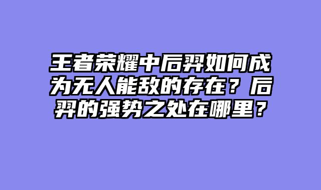 王者荣耀中后羿如何成为无人能敌的存在？后羿的强势之处在哪里？