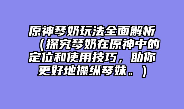 原神琴奶玩法全面解析（探究琴奶在原神中的定位和使用技巧，助你更好地操纵琴妹。）