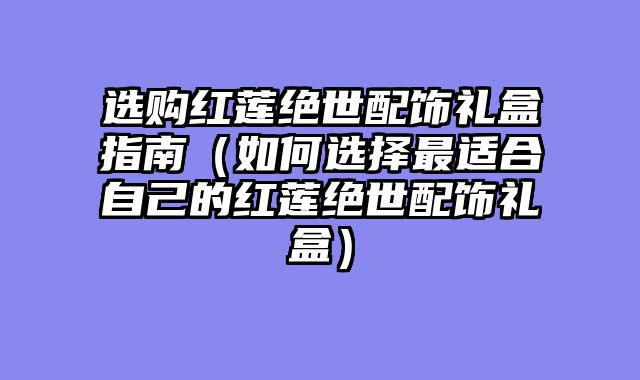 选购红莲绝世配饰礼盒指南（如何选择最适合自己的红莲绝世配饰礼盒）