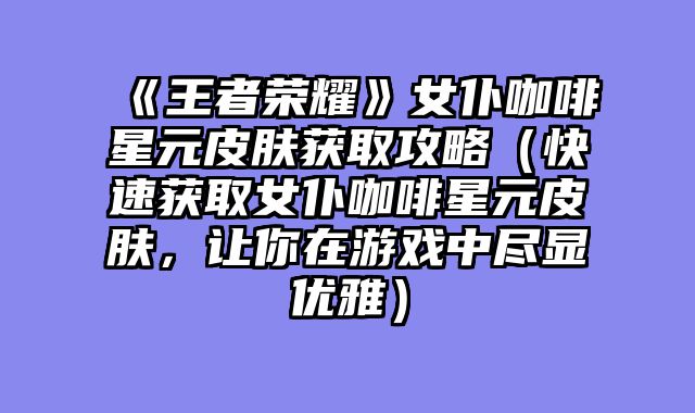 《王者荣耀》女仆咖啡星元皮肤获取攻略（快速获取女仆咖啡星元皮肤，让你在游戏中尽显优雅）