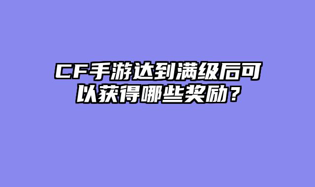 CF手游达到满级后可以获得哪些奖励？