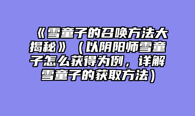 《雪童子的召唤方法大揭秘》（以阴阳师雪童子怎么获得为例，详解雪童子的获取方法）