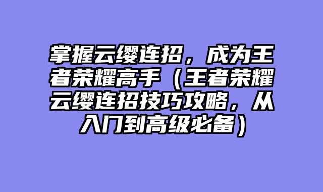 掌握云缨连招，成为王者荣耀高手（王者荣耀云缨连招技巧攻略，从入门到高级必备）