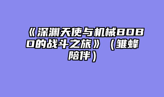 《深渊天使与机械BOBO的战斗之旅》（雏蜂陪伴）