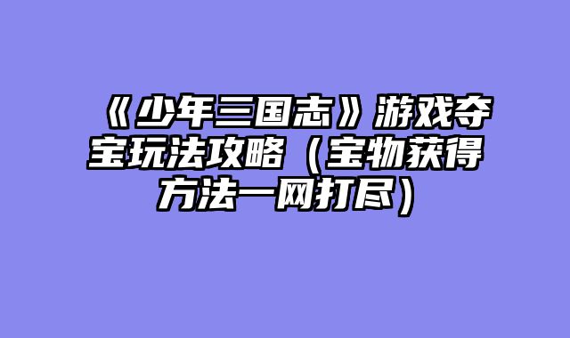 《少年三国志》游戏夺宝玩法攻略（宝物获得方法一网打尽）