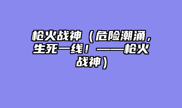 枪火战神（危险潮涌，生死一线！——枪火战神）
