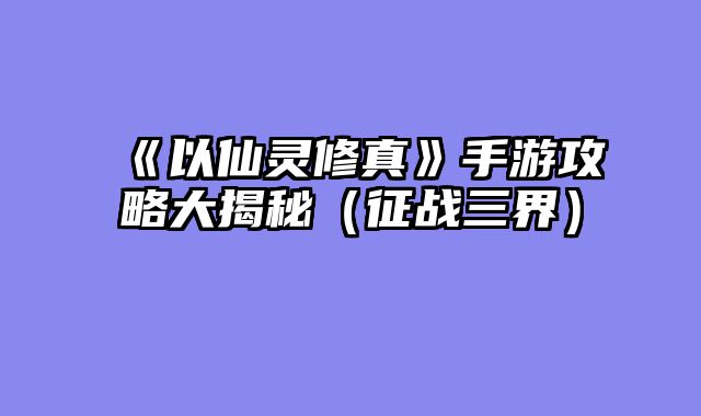 《以仙灵修真》手游攻略大揭秘（征战三界）