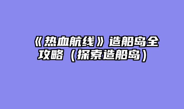《热血航线》造船岛全攻略（探索造船岛）
