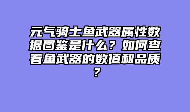 元气骑士鱼武器属性数据图鉴是什么？如何查看鱼武器的数值和品质？