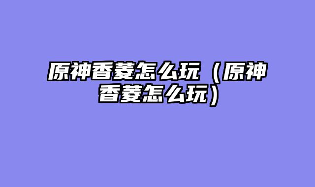 原神香菱怎么玩（原神香菱怎么玩）