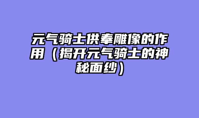 元气骑士供奉雕像的作用（揭开元气骑士的神秘面纱）