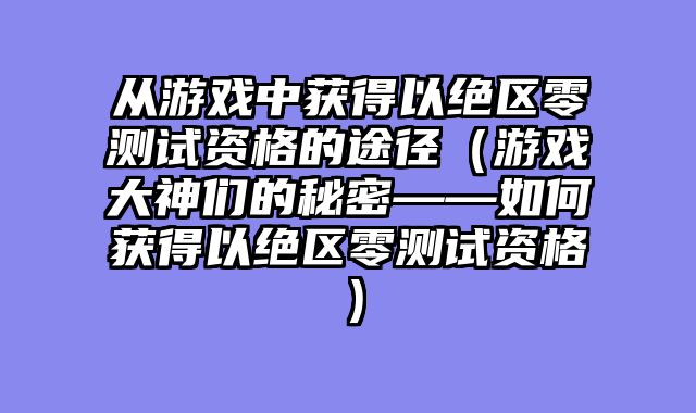从游戏中获得以绝区零测试资格的途径（游戏大神们的秘密——如何获得以绝区零测试资格）