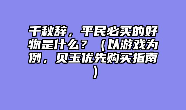 千秋辞，平民必买的好物是什么？（以游戏为例，贝玉优先购买指南）