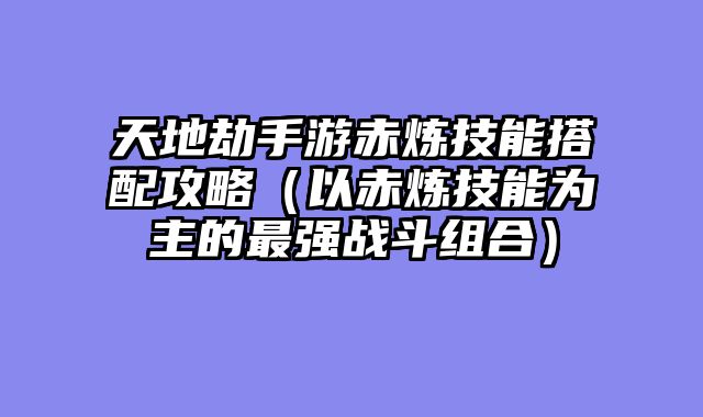 天地劫手游赤炼技能搭配攻略（以赤炼技能为主的最强战斗组合）